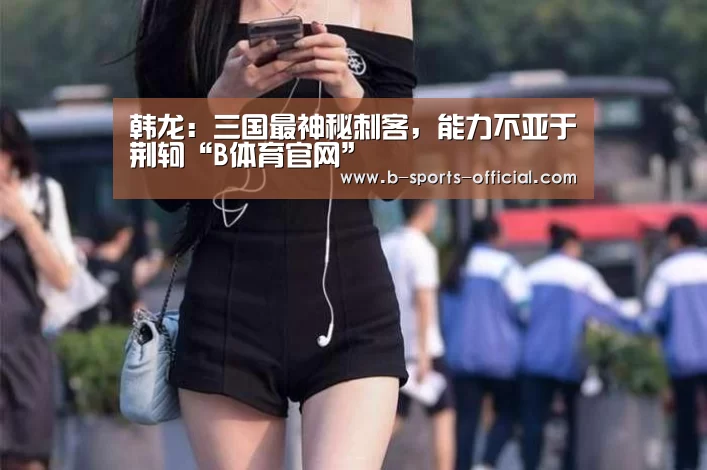 韩龙:三国最神秘刺客,能力不亚于荆轲“B体育官网”(图4) B体育APP下载